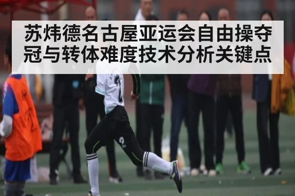 苏炜德名古屋亚运会自由操夺冠与转体难度技术分析关键点