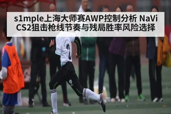 s1mple上海大师赛AWP控制分析 NaVi CS2狙击枪线节奏与残局胜率风险选择